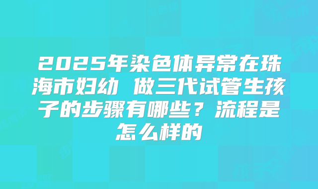 2025年染色体异常在珠海市妇幼 做三代试管生孩子的步骤有哪些?流程是怎么样的