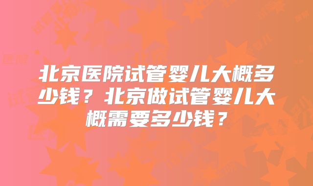 北京医院试管婴儿大概多少钱？北京做试管婴儿大概需要多少钱？