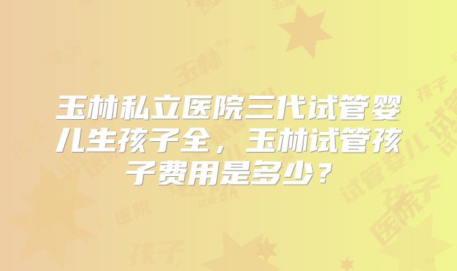 玉林私立医院三代试管婴儿生孩子全，玉林试管孩子费用是多少？