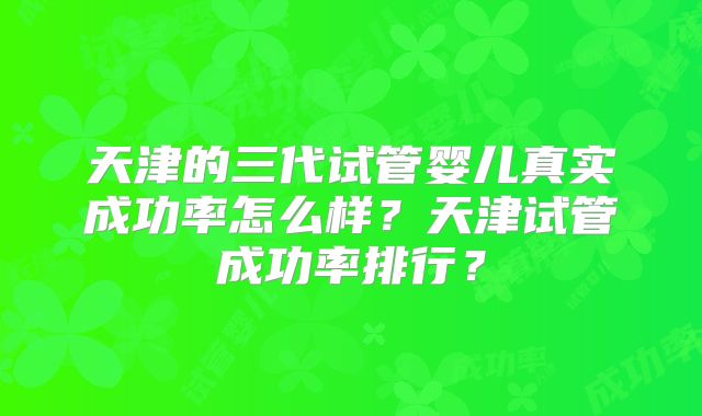 天津的三代试管婴儿真实成功率怎么样？天津试管成功率排行？