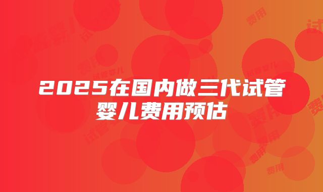 2025在国内做三代试管婴儿费用预估