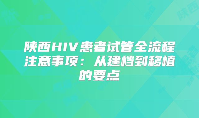 陕西HIV患者试管全流程注意事项:从建档到移植的要点