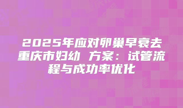 2025年应对卵巢早衰去重庆市妇幼 方案:试管流程与成功率优化