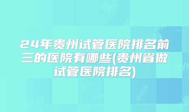 24年贵州试管医院排名前三的医院有哪些(贵州省做试管医院排名)