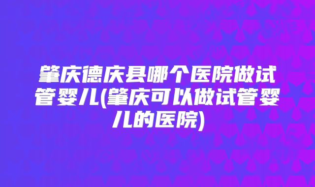 肇庆德庆县哪个医院做试管婴儿(肇庆可以做试管婴儿的医院)