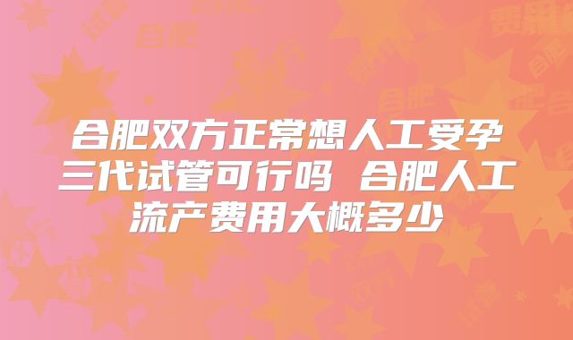 合肥双方正常想人工受孕三代试管可行吗 合肥人工流产费用大概多少