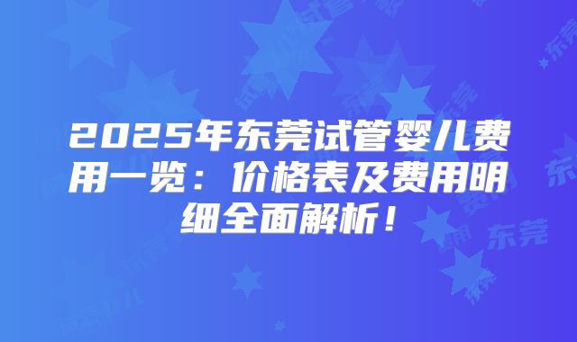 2025年东莞试管婴儿费用一览：价格表及费用明细全面解析！