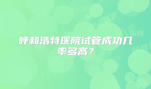 呼和浩特医院试管成功几率多高?