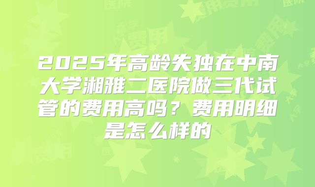 2025年高龄失独在中南大学湘雅二医院做三代试管的费用高吗？费用明细是怎么样的