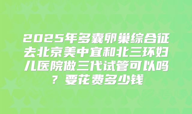 2025年多囊卵巢综合征去北京美中宜和北三环妇儿医院做三代试管可以吗？要花费多少钱
