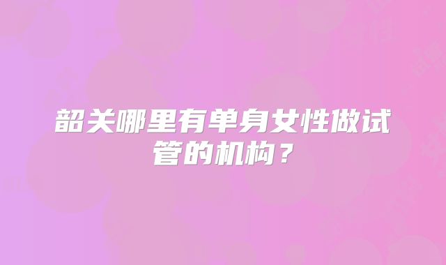 韶关哪里有单身女性做试管的机构？
