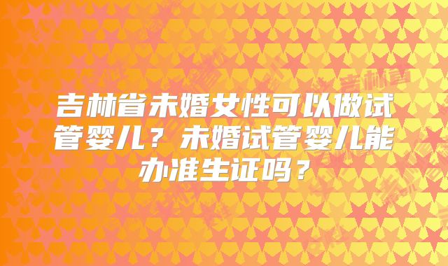 吉林省未婚女性可以做试管婴儿?未婚试管婴儿能办准生证吗?