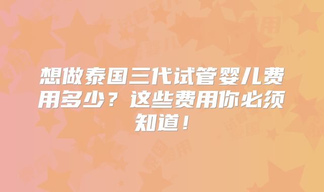 想做泰国三代试管婴儿费用多少？这些费用你必须知道！