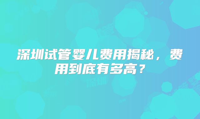 深圳试管婴儿费用揭秘,费用到底有多高?