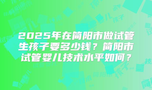 2025年在简阳市做试管生孩子要多少钱?简阳市试管婴儿技术水平如何?