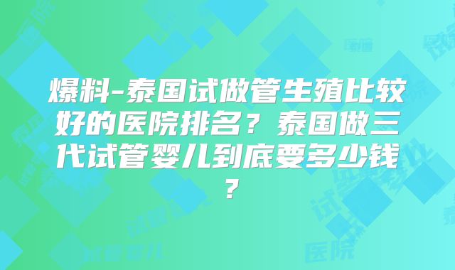 爆料-泰国试做管生殖比较好的医院排名？泰国做三代试管婴儿到底要多少钱？