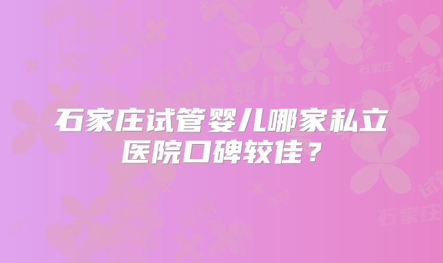 石家庄试管婴儿哪家私立医院口碑较佳？