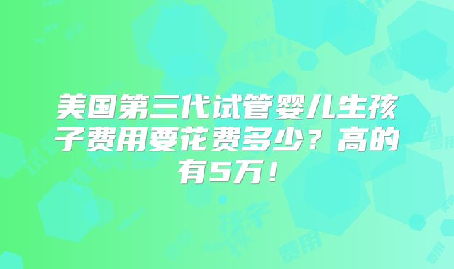 美国第三代试管婴儿生孩子费用要花费多少?高的有5万!