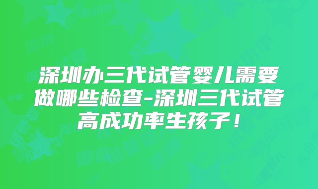 深圳办三代试管婴儿需要做哪些检查-深圳三代试管高成功率生孩子！