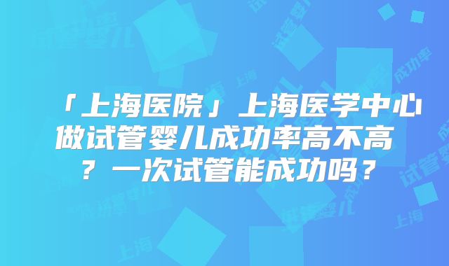 「上海医院」上海医学中心做试管婴儿成功率高不高？一次试管能成功吗？