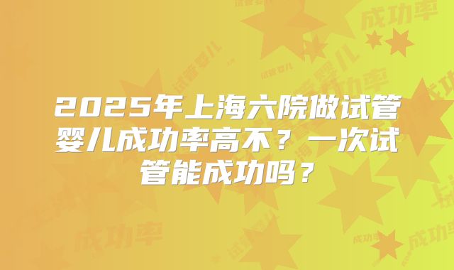 2025年上海六院做试管婴儿成功率高不?一次试管能成功吗?