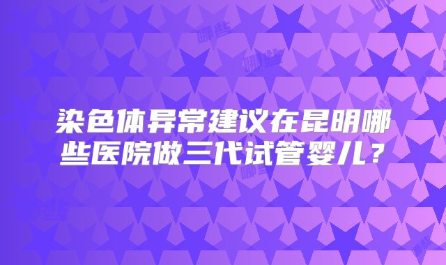 染色体异常建议在昆明哪些医院做三代试管婴儿?