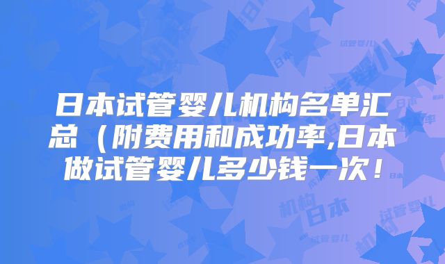 日本试管婴儿机构名单汇总（附费用和成功率,日本做试管婴儿多少钱一次！