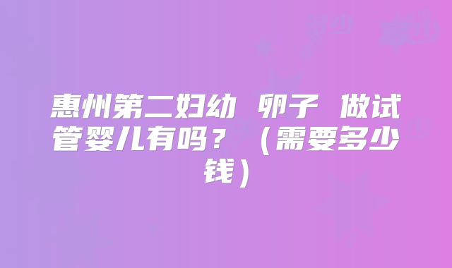 惠州第二妇幼 卵子 做试管婴儿有吗?(需要多少钱)