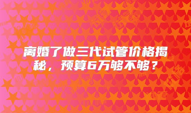 离婚了做三代试管价格揭秘，预算6万够不够？