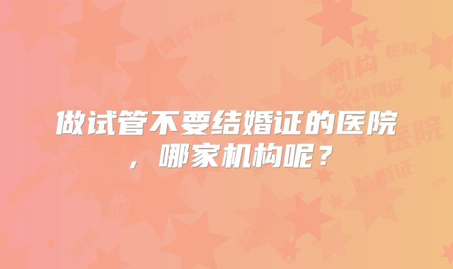 做试管不要结婚证的医院，哪家机构呢？