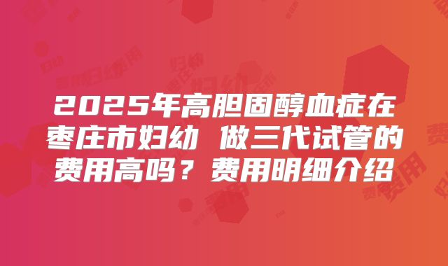 2025年高胆固醇血症在枣庄市妇幼 做三代试管的费用高吗?费用明细介绍