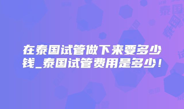 在泰国试管做下来要多少钱_泰国试管费用是多少！