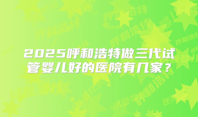 2025呼和浩特做三代试管婴儿好的医院有几家？