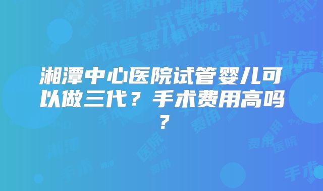 湘潭中心医院试管婴儿可以做三代？手术费用高吗？