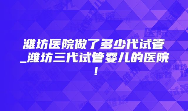 潍坊医院做了多少代试管_潍坊三代试管婴儿的医院！