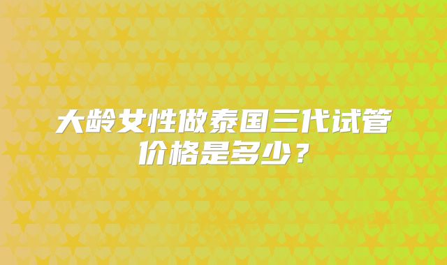 大龄女性做泰国三代试管价格是多少？