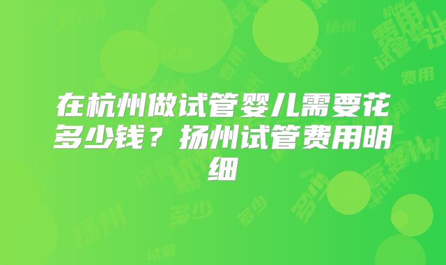 在杭州做试管婴儿需要花多少钱？扬州试管费用明细