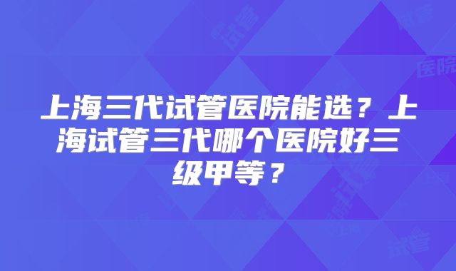 上海三代试管医院能选?上海试管三代哪个医院好三级甲等?