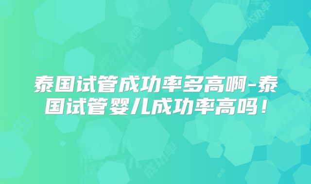 泰国试管成功率多高啊-泰国试管婴儿成功率高吗！
