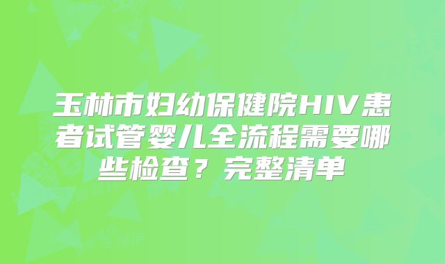 玉林市妇幼保健院HIV患者试管婴儿全流程需要哪些检查?完整清单