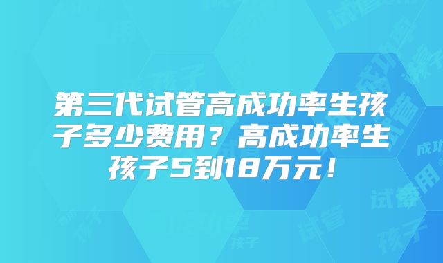 第三代试管高成功率生孩子多少费用？高成功率生孩子5到18万元！