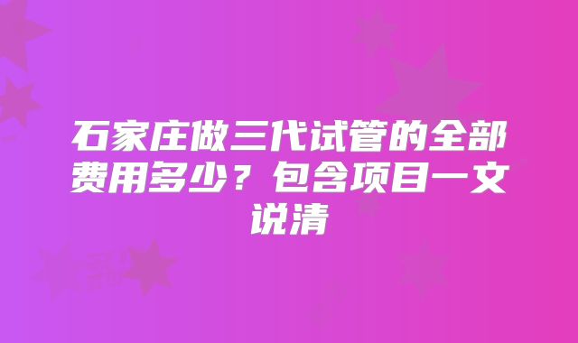 石家庄做三代试管的全部费用多少?包含项目一文说清