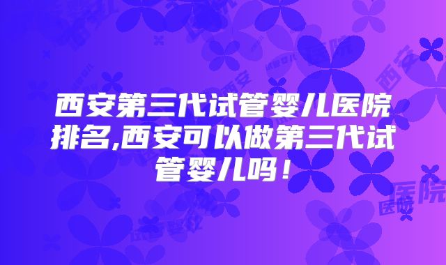 西安第三代试管婴儿医院排名,西安可以做第三代试管婴儿吗！