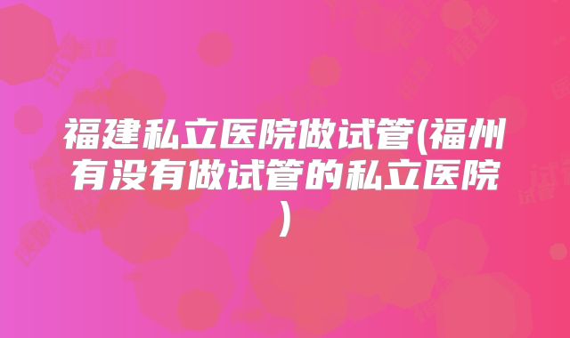 福建私立医院做试管(福州有没有做试管的私立医院)
