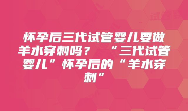 怀孕后三代试管婴儿要做羊水穿刺吗? “三代试管婴儿”怀孕后的“羊水穿刺”