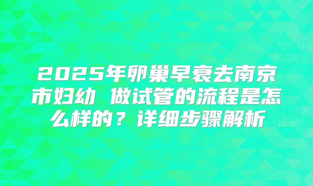 2025年卵巢早衰去南京市妇幼 做试管的流程是怎么样的?详细步骤解析