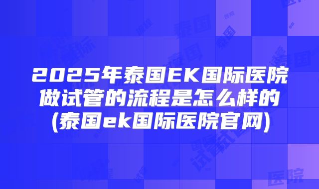 2025年泰国EK国际医院做试管的流程是怎么样的(泰国ek国际医院官网)