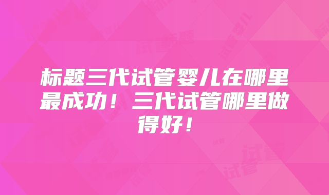 标题三代试管婴儿在哪里最成功!三代试管哪里做得好!