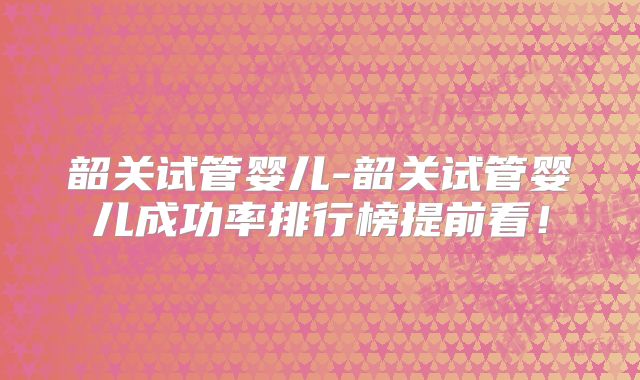 韶关试管婴儿-韶关试管婴儿成功率排行榜提前看!