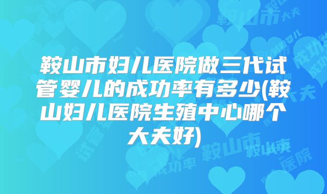 鞍山市妇儿医院做三代试管婴儿的成功率有多少(鞍山妇儿医院生殖中心哪个大夫好)